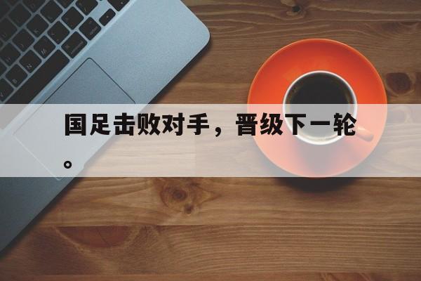 国足击败对手，晋级下一轮。