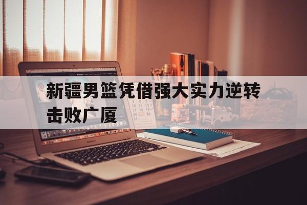 新疆男篮凭借强大实力逆转击败广厦