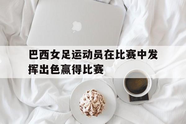 巴西女足运动员在比赛中发挥出色赢得比赛