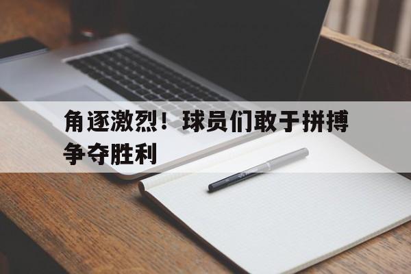 角逐激烈！球员们敢于拼搏争夺胜利