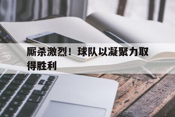 厮杀激烈！球队以凝聚力取得胜利