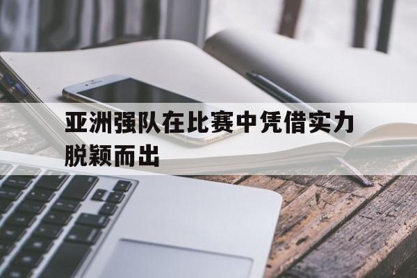 亚洲强队在比赛中凭借实力脱颖而出